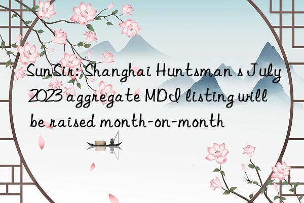 SunSir: Shanghai Huntsman s July 2023 aggregate MDI listing will be raised month-on-month