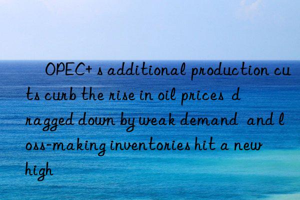 ​OPEC+ s additional production cuts curb the rise in oil prices  dragged down by weak demand  and loss-making inventories hit a new high