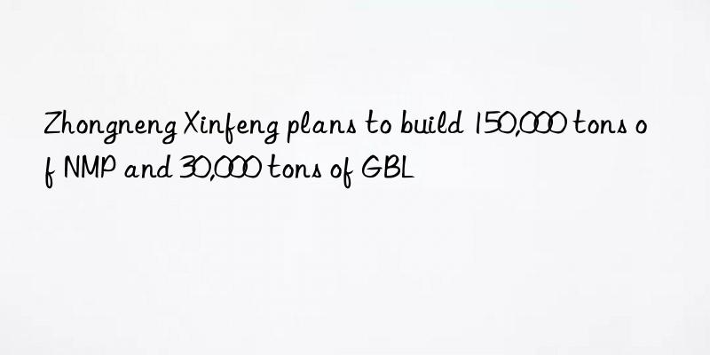 Zhongneng Xinfeng plans to build 150,000 tons of NMP and 30,000 tons of GBL