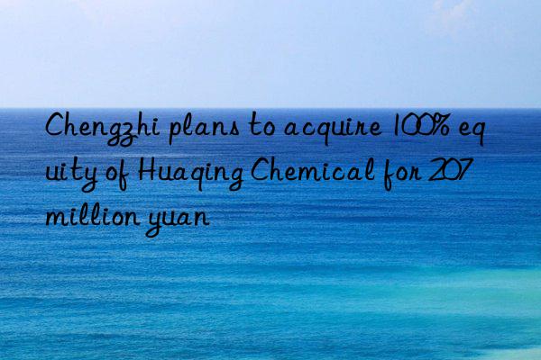 Chengzhi plans to acquire 100% equity of Huaqing Chemical for 207 million yuan