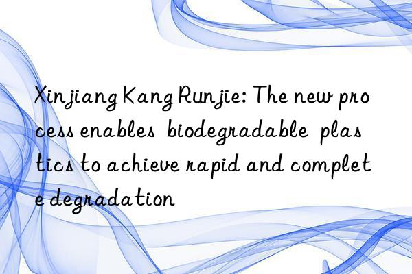 Xinjiang Kang Runjie: The new process enables  biodegradable  plastics to achieve rapid and complete degradation