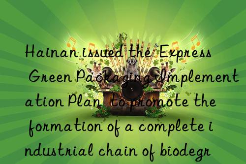 Hainan issued the  Express Green Packaging Implementation Plan  to promote the formation of a complete industrial chain of biodegradation