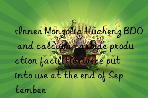 Inner Mongolia Huaheng BDO and calcium carbide production facilities were put into use at the end of September