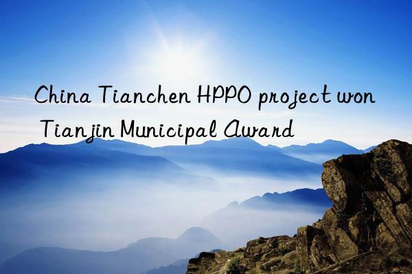 China Tianchen HPPO project won Tianjin Municipal Award