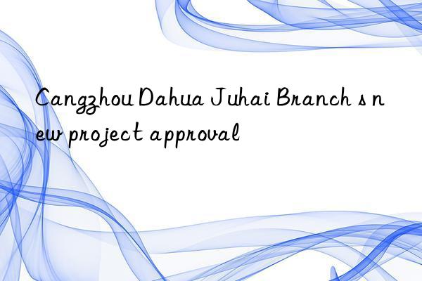 Cangzhou Dahua Juhai Branch s new project approval