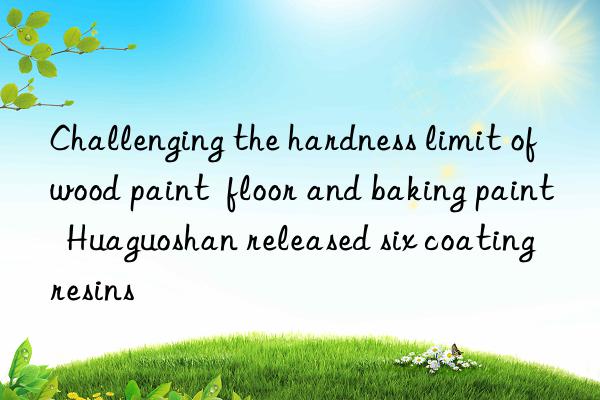 Challenging the hardness limit of wood paint  floor and baking paint  Huaguoshan released six coating resins