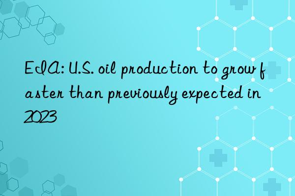 EIA: U.S. oil production to grow faster than previously expected in 2023