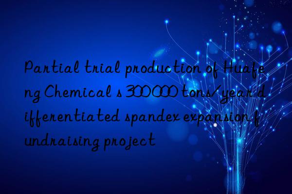 Partial trial production of Huafeng Chemical s 300 000 tons/year differentiated spandex expansion fundraising project