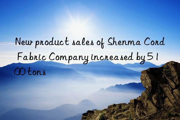 New product sales of Shenma Cord Fabric Company increased by 5 100 tons