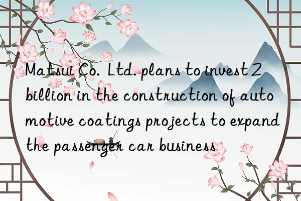 Matsui Co.  Ltd. plans to invest 2 billion in the construction of automotive coatings projects to expand the passenger car business