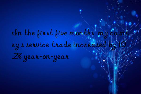 In the first five months  my country s service trade increased by 10.2% year-on-year