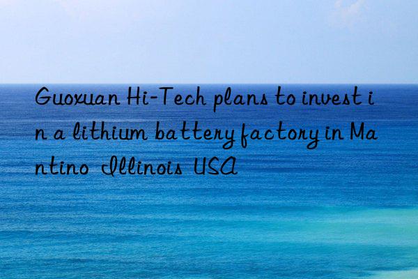 Guoxuan Hi-Tech plans to invest in a lithium battery factory in Mantino  Illinois  USA