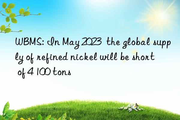 WBMS: In May 2023  the global supply of refined nickel will be short of 4 100 tons