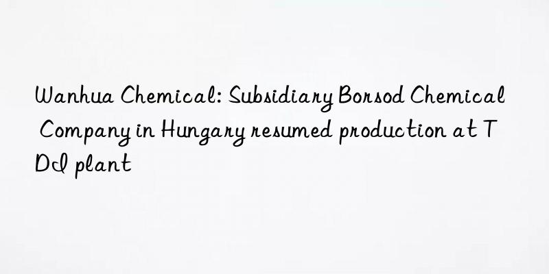 Wanhua Chemical: Subsidiary Borsod Chemical Company in Hungary resumed production at TDI plant