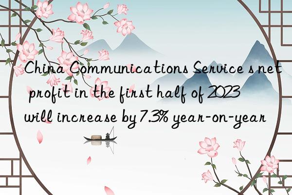 China Communications Service s net profit in the first half of 2023 will increase by 7.3% year-on-year