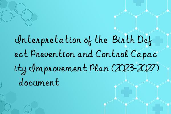 Interpretation of the  Birth Defect Prevention and Control Capacity Improvement Plan (2023-2027)  document