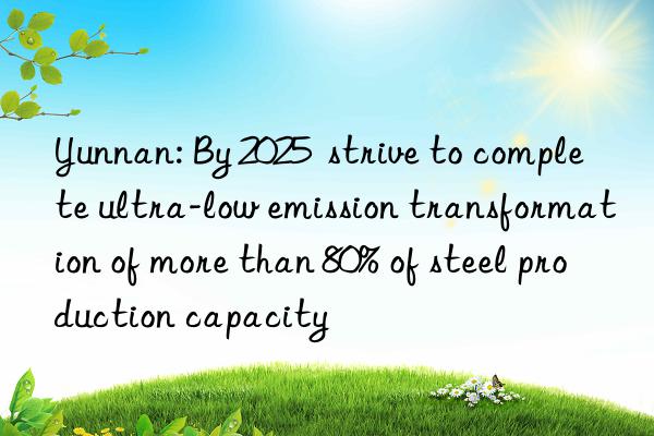 Yunnan: By 2025  strive to complete ultra-low emission transformation of more than 80% of steel production capacity