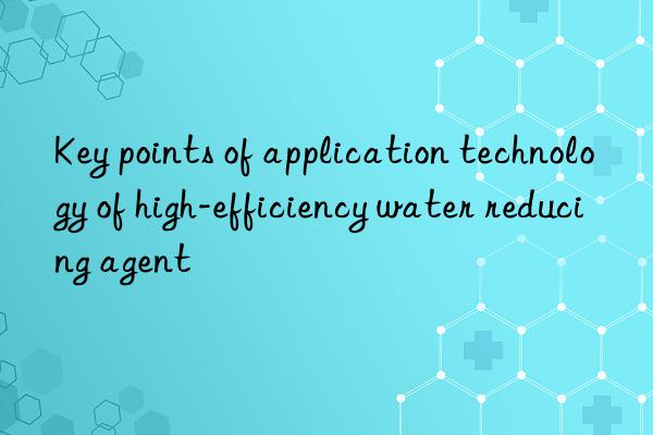 Key points of application technology of high-efficiency water reducing agent