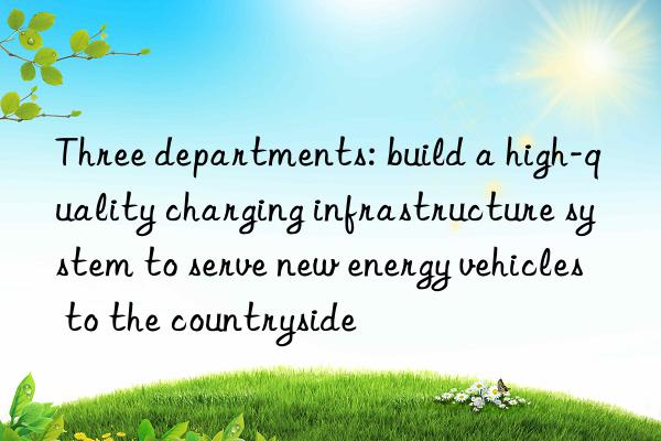 Three departments: build a high-quality charging infrastructure system to serve new energy vehicles to the countryside