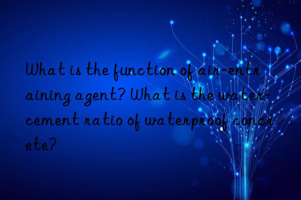 What is the function of air-entraining agent? What is the water-cement ratio of waterproof concrete?