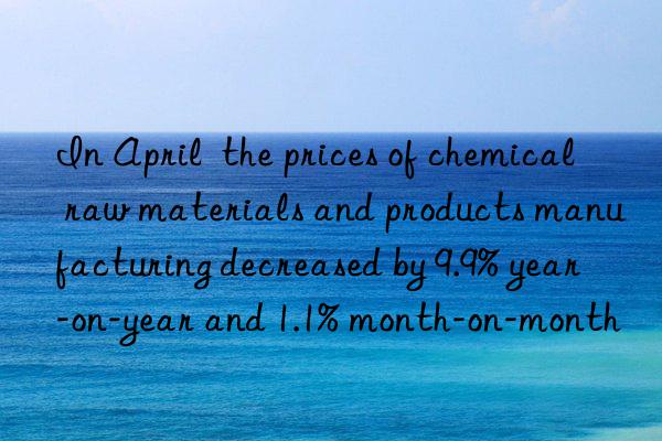 In April  the prices of chemical raw materials and products manufacturing decreased by 9.9% year-on-year and 1.1% month-on-month