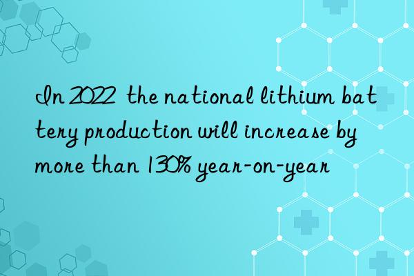 In 2022  the national lithium battery production will increase by more than 130% year-on-year