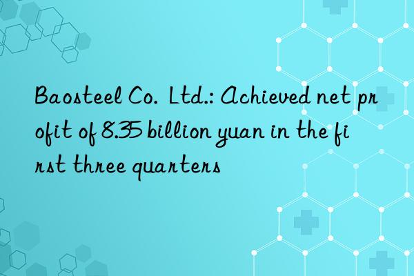 Baosteel Co.  Ltd.: Achieved net profit of 8.35 billion yuan in the first three quarters