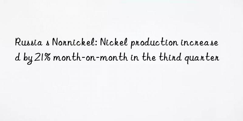 Russia s Nornickel: Nickel production increased by 21% month-on-month in the third quarter