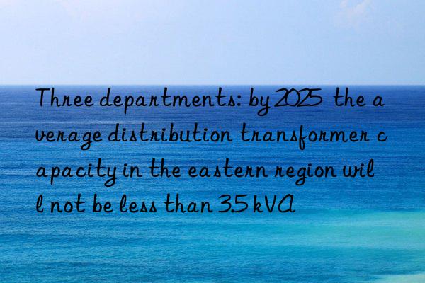 Three departments: by 2025  the average distribution transformer capacity in the eastern region will not be less than 3.5 kVA