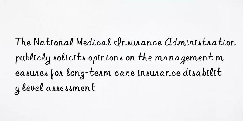 The National Medical Insurance Administration publicly solicits opinions on the management measures for long-term care insurance disability level assessment