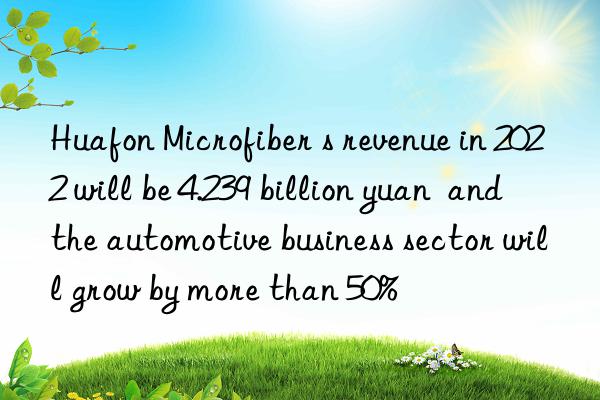 Huafon Microfiber s revenue in 2022 will be 4.239 billion yuan  and the automotive business sector will grow by more than 50%