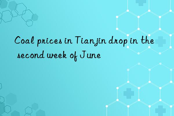 Coal prices in Tianjin drop in the second week of June