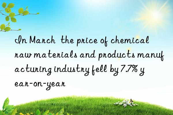 In March  the price of chemical raw materials and products manufacturing industry fell by 7.7% year-on-year