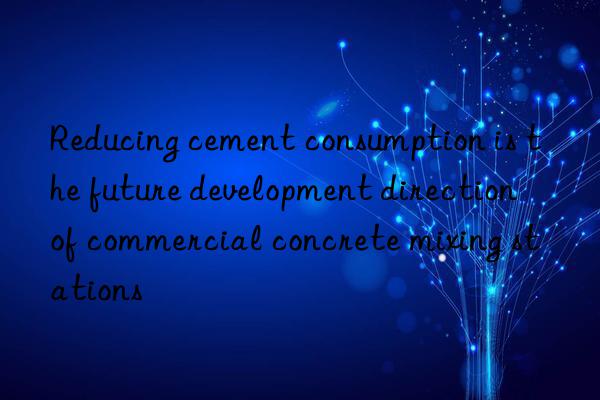 Reducing cement consumption is the future development direction of commercial concrete mixing stations