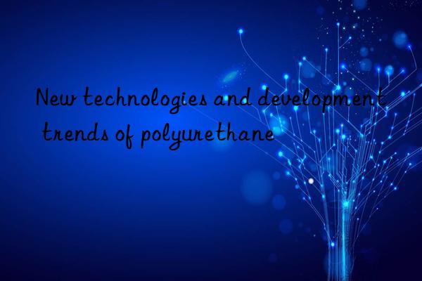 New technologies and development trends of polyurethane