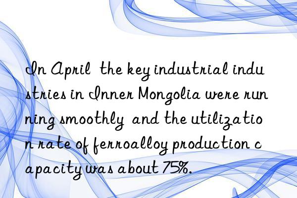 In April  the key industrial industries in Inner Mongolia were running smoothly  and the utilization rate of ferroalloy production capacity was about 75%.