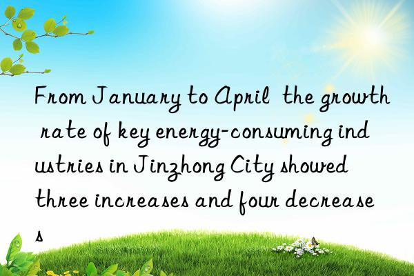 From January to April  the growth rate of key energy-consuming industries in Jinzhong City showed  three increases and four decreases