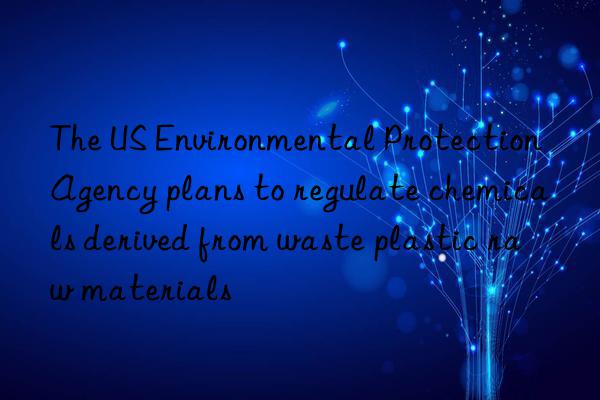 The US Environmental Protection Agency plans to regulate chemicals derived from waste plastic raw materials