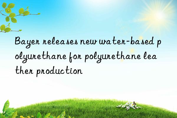 Bayer releases new water-based polyurethane for polyurethane leather production