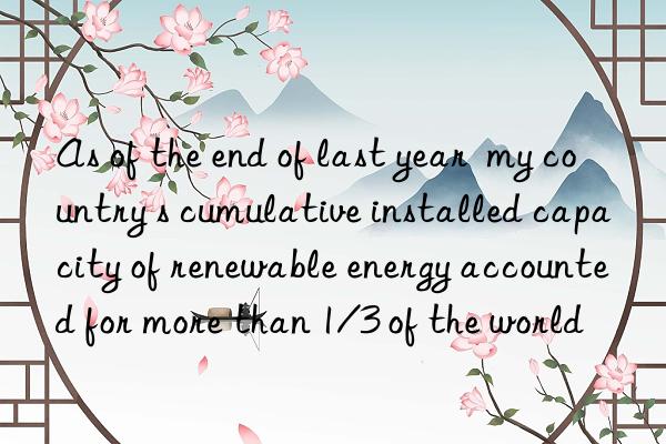 As of the end of last year  my country s cumulative installed capacity of renewable energy accounted for more than 1/3 of the world