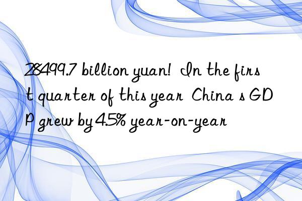 28499.7 billion yuan!  In the first quarter of this year  China s GDP grew by 4.5% year-on-year