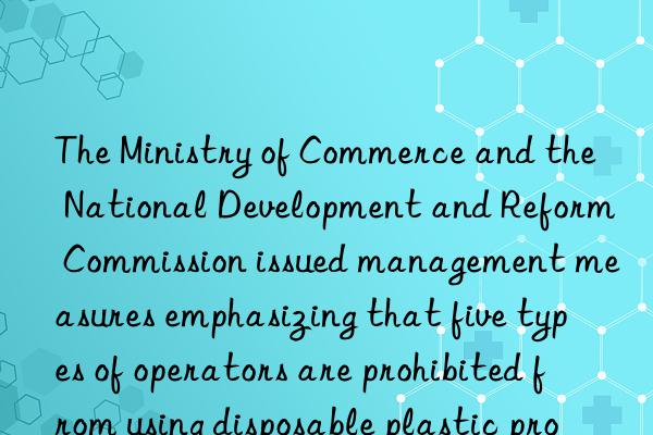 The Ministry of Commerce and the National Development and Reform Commission issued management measures emphasizing that five types of operators are prohibited from using disposable plastic products