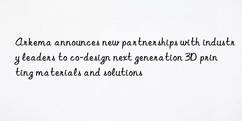 Arkema announces new partnerships with industry leaders to co-design next generation 3D printing materials and solutions