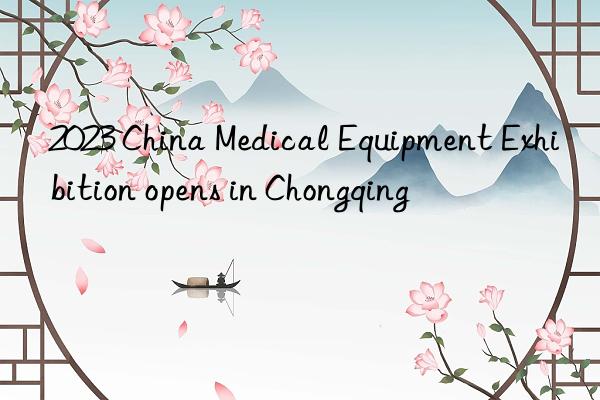 2023 China Medical Equipment Exhibition opens in Chongqing