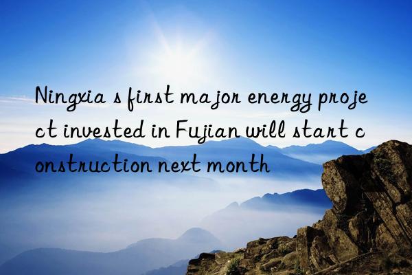 Ningxia s first major energy project invested in Fujian will start construction next month