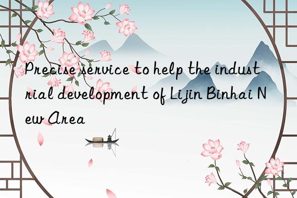 Precise service to help the industrial development of Lijin Binhai New Area