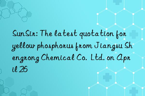 SunSir: The latest quotation for yellow phosphorus from Jiangsu Shengrong Chemical Co.  Ltd. on April 26