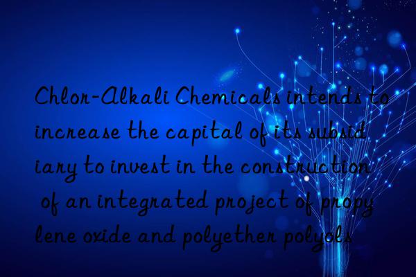 Chlor-Alkali Chemicals intends to increase the capital of its subsidiary to invest in the construction of an integrated project of propylene oxide and polyether polyols