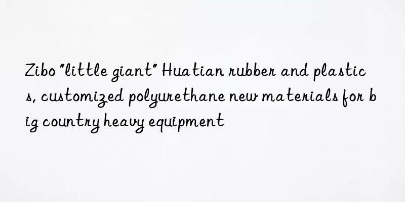 Zibo "little giant" Huatian rubber and plastics, customized polyurethane new materials for big country heavy equipment