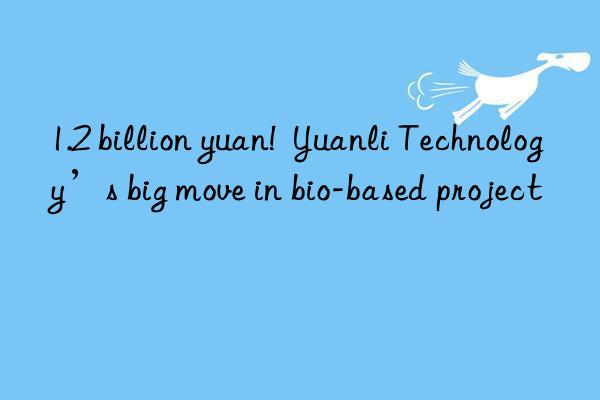 1.2 billion yuan!  Yuanli Technology’s big move in bio-based project